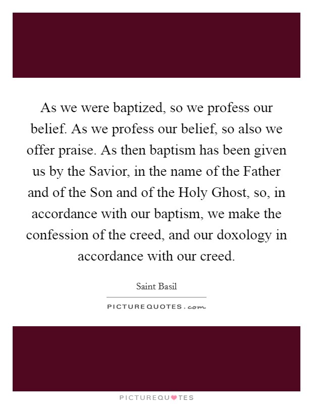As we were baptized, so we profess our belief. As we profess our belief, so also we offer praise. As then baptism has been given us by the Savior, in the name of the Father and of the Son and of the Holy Ghost, so, in accordance with our baptism, we make the confession of the creed, and our doxology in accordance with our creed Picture Quote #1