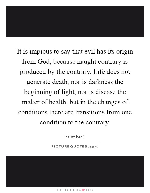 It is impious to say that evil has its origin from God, because naught contrary is produced by the contrary. Life does not generate death, nor is darkness the beginning of light, nor is disease the maker of health, but in the changes of conditions there are transitions from one condition to the contrary Picture Quote #1
