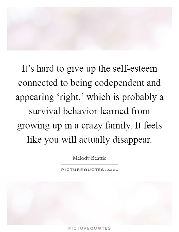 It’s hard to give up the self-esteem connected to being codependent and appearing ‘right,’ which is probably a survival behavior learned from growing up in a crazy family. It feels like you will actually disappear Picture Quote #1