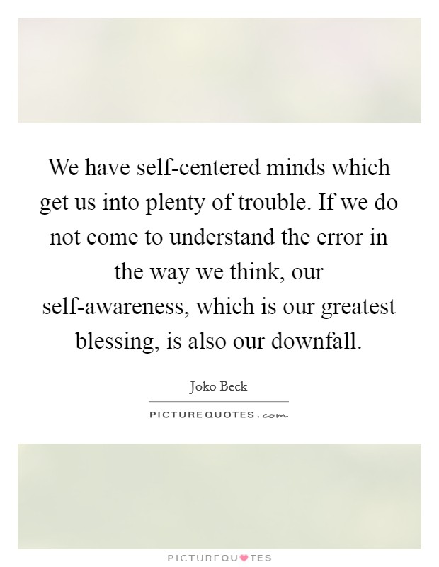 We have self-centered minds which get us into plenty of trouble. If we do not come to understand the error in the way we think, our self-awareness, which is our greatest blessing, is also our downfall Picture Quote #1