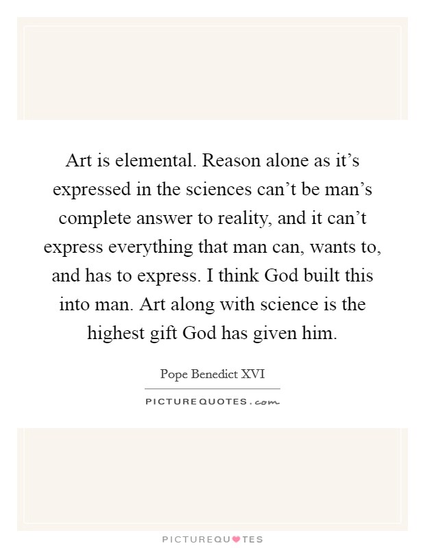 Art is elemental. Reason alone as it’s expressed in the sciences can’t be man’s complete answer to reality, and it can’t express everything that man can, wants to, and has to express. I think God built this into man. Art along with science is the highest gift God has given him Picture Quote #1