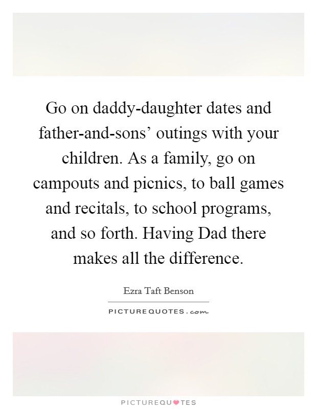 Go on daddy-daughter dates and father-and-sons’ outings with your children. As a family, go on campouts and picnics, to ball games and recitals, to school programs, and so forth. Having Dad there makes all the difference Picture Quote #1