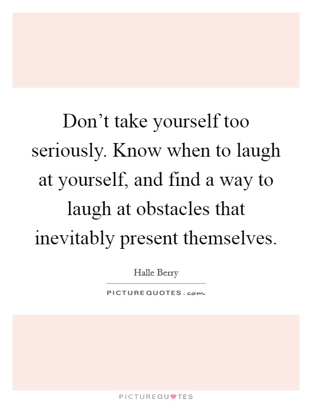 Don’t take yourself too seriously. Know when to laugh at yourself, and find a way to laugh at obstacles that inevitably present themselves Picture Quote #1