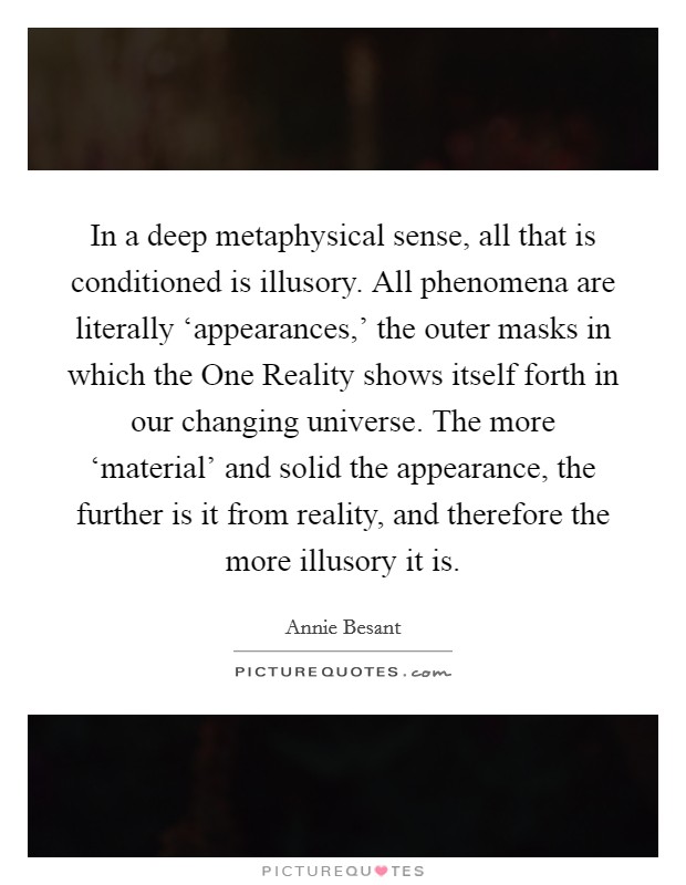 In a deep metaphysical sense, all that is conditioned is illusory. All phenomena are literally ‘appearances,’ the outer masks in which the One Reality shows itself forth in our changing universe. The more ‘material’ and solid the appearance, the further is it from reality, and therefore the more illusory it is Picture Quote #1
