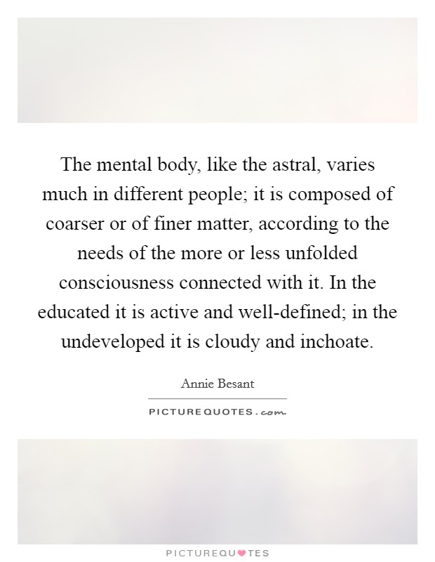 The mental body, like the astral, varies much in different people; it is composed of coarser or of finer matter, according to the needs of the more or less unfolded consciousness connected with it. In the educated it is active and well-defined; in the undeveloped it is cloudy and inchoate Picture Quote #1