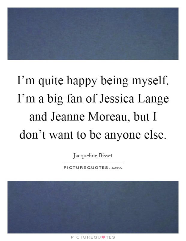 I'm quite happy being myself. I'm a big fan of Jessica Lange and Jeanne Moreau, but I don't want to be anyone else Picture Quote #1