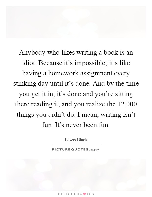 Anybody who likes writing a book is an idiot. Because it’s impossible; it’s like having a homework assignment every stinking day until it’s done. And by the time you get it in, it’s done and you’re sitting there reading it, and you realize the 12,000 things you didn’t do. I mean, writing isn’t fun. It’s never been fun Picture Quote #1
