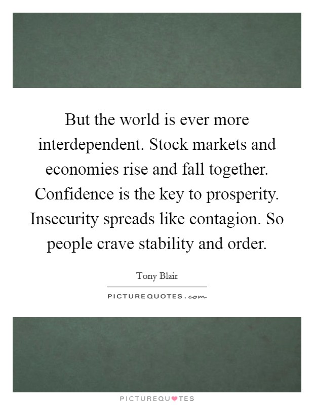 But the world is ever more interdependent. Stock markets and economies rise and fall together. Confidence is the key to prosperity. Insecurity spreads like contagion. So people crave stability and order Picture Quote #1