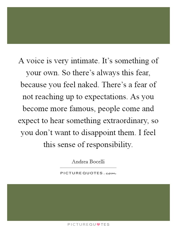 A voice is very intimate. It’s something of your own. So there’s always this fear, because you feel naked. There’s a fear of not reaching up to expectations. As you become more famous, people come and expect to hear something extraordinary, so you don’t want to disappoint them. I feel this sense of responsibility Picture Quote #1