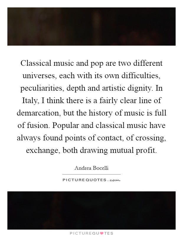 Classical music and pop are two different universes, each with its own difficulties, peculiarities, depth and artistic dignity. In Italy, I think there is a fairly clear line of demarcation, but the history of music is full of fusion. Popular and classical music have always found points of contact, of crossing, exchange, both drawing mutual profit Picture Quote #1