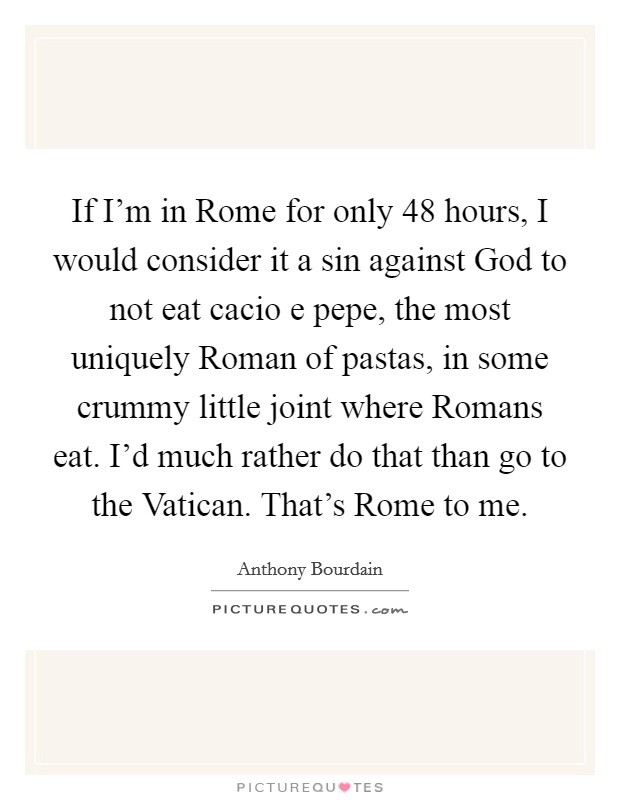 If I’m in Rome for only 48 hours, I would consider it a sin against God to not eat cacio e pepe, the most uniquely Roman of pastas, in some crummy little joint where Romans eat. I’d much rather do that than go to the Vatican. That’s Rome to me Picture Quote #1