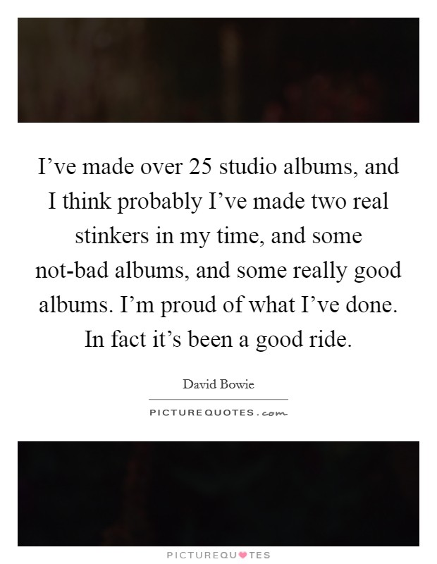 I’ve made over 25 studio albums, and I think probably I’ve made two real stinkers in my time, and some not-bad albums, and some really good albums. I’m proud of what I’ve done. In fact it’s been a good ride Picture Quote #1