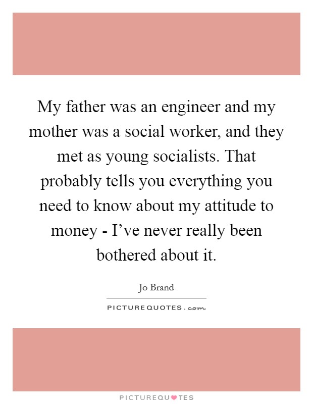 My father was an engineer and my mother was a social worker, and they met as young socialists. That probably tells you everything you need to know about my attitude to money - I’ve never really been bothered about it Picture Quote #1