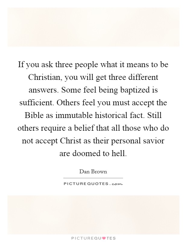 If you ask three people what it means to be Christian, you will get three different answers. Some feel being baptized is sufficient. Others feel you must accept the Bible as immutable historical fact. Still others require a belief that all those who do not accept Christ as their personal savior are doomed to hell Picture Quote #1