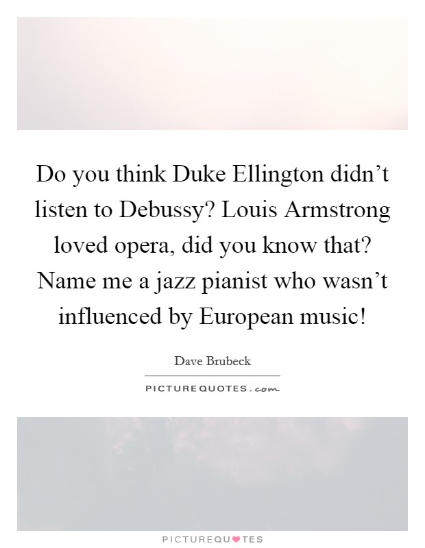 Do you think Duke Ellington didn’t listen to Debussy? Louis Armstrong loved opera, did you know that? Name me a jazz pianist who wasn’t influenced by European music! Picture Quote #1