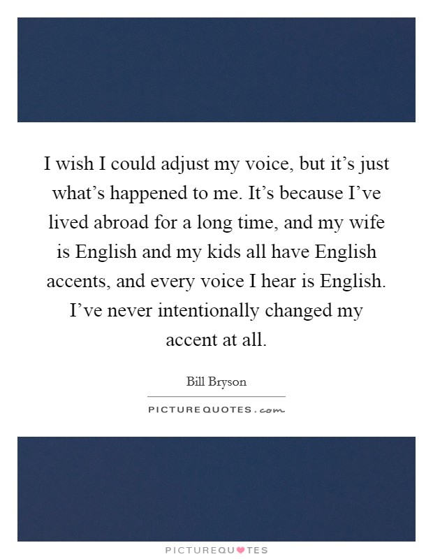 I wish I could adjust my voice, but it’s just what’s happened to me. It’s because I’ve lived abroad for a long time, and my wife is English and my kids all have English accents, and every voice I hear is English. I’ve never intentionally changed my accent at all Picture Quote #1