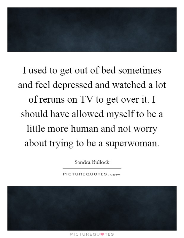 I used to get out of bed sometimes and feel depressed and watched a lot of reruns on TV to get over it. I should have allowed myself to be a little more human and not worry about trying to be a superwoman Picture Quote #1