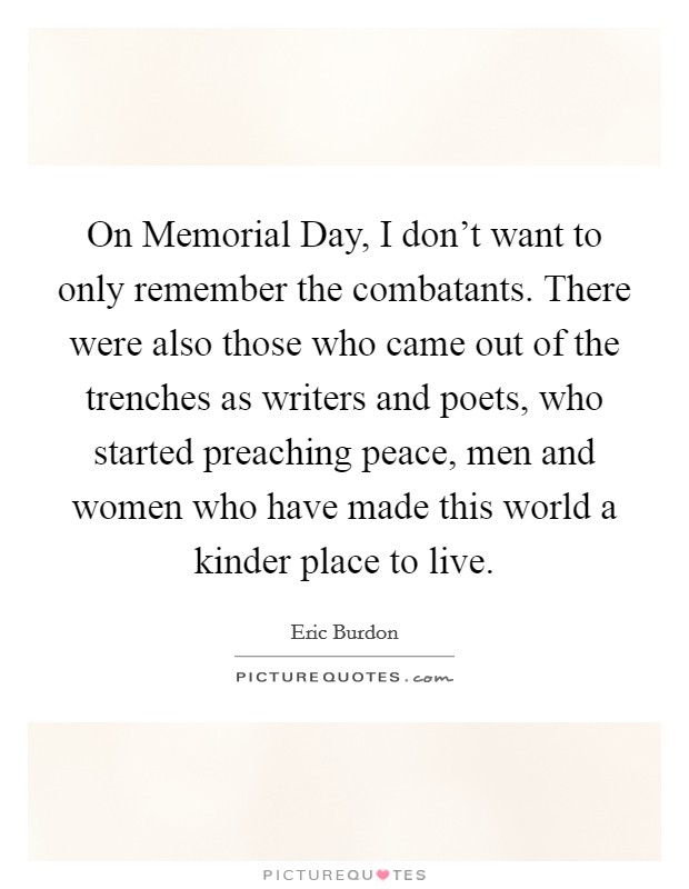 On Memorial Day, I don't want to only remember the combatants. There were also those who came out of the trenches as writers and poets, who started preaching peace, men and women who have made this world a kinder place to live Picture Quote #1
