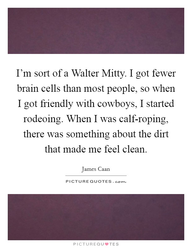 I’m sort of a Walter Mitty. I got fewer brain cells than most people, so when I got friendly with cowboys, I started rodeoing. When I was calf-roping, there was something about the dirt that made me feel clean Picture Quote #1