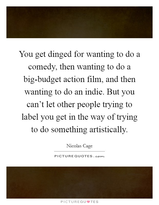 You get dinged for wanting to do a comedy, then wanting to do a big-budget action film, and then wanting to do an indie. But you can’t let other people trying to label you get in the way of trying to do something artistically Picture Quote #1