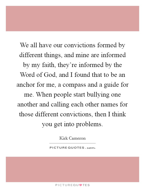 We all have our convictions formed by different things, and mine are informed by my faith, they’re informed by the Word of God, and I found that to be an anchor for me, a compass and a guide for me. When people start bullying one another and calling each other names for those different convictions, then I think you get into problems Picture Quote #1