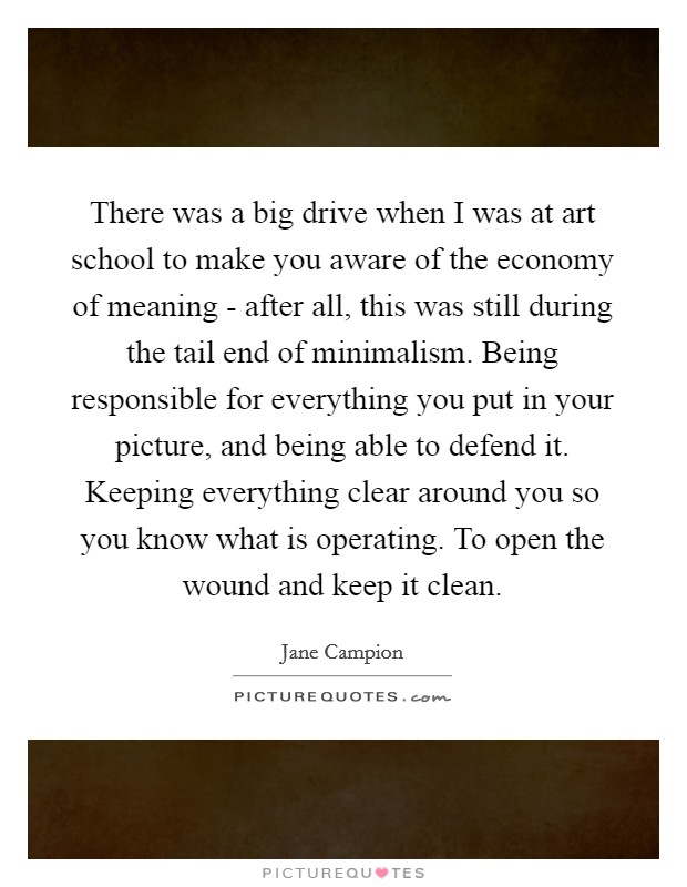 There was a big drive when I was at art school to make you aware of the economy of meaning - after all, this was still during the tail end of minimalism. Being responsible for everything you put in your picture, and being able to defend it. Keeping everything clear around you so you know what is operating. To open the wound and keep it clean Picture Quote #1