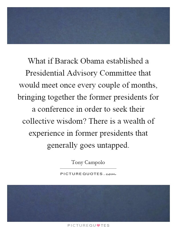 What if Barack Obama established a Presidential Advisory Committee that would meet once every couple of months, bringing together the former presidents for a conference in order to seek their collective wisdom? There is a wealth of experience in former presidents that generally goes untapped Picture Quote #1