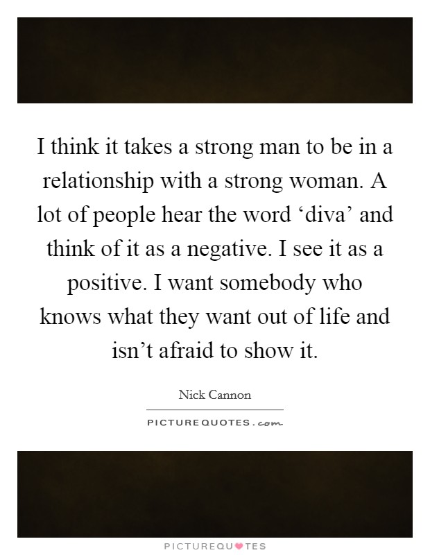 I think it takes a strong man to be in a relationship with a strong woman. A lot of people hear the word ‘diva’ and think of it as a negative. I see it as a positive. I want somebody who knows what they want out of life and isn’t afraid to show it Picture Quote #1