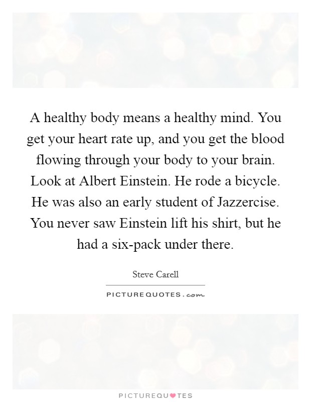 A healthy body means a healthy mind. You get your heart rate up, and you get the blood flowing through your body to your brain. Look at Albert Einstein. He rode a bicycle. He was also an early student of Jazzercise. You never saw Einstein lift his shirt, but he had a six-pack under there Picture Quote #1