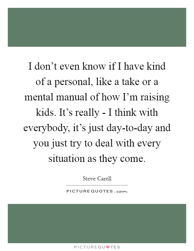 I don’t even know if I have kind of a personal, like a take or a mental manual of how I’m raising kids. It’s really - I think with everybody, it’s just day-to-day and you just try to deal with every situation as they come Picture Quote #1