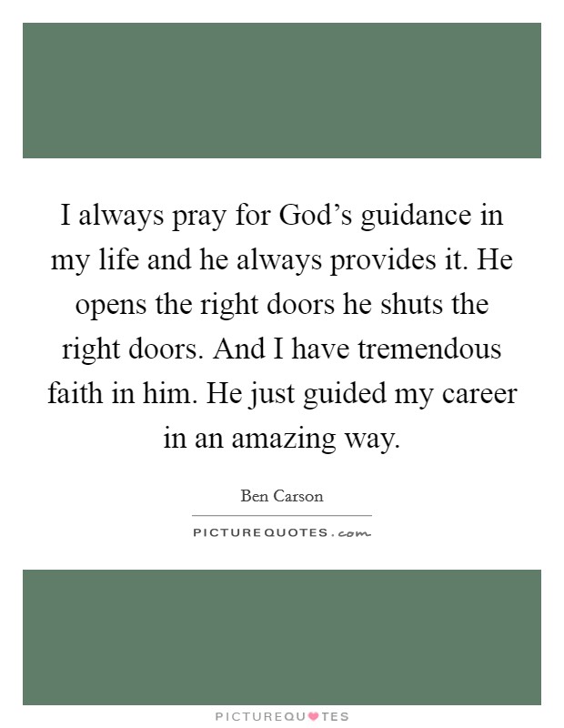 I always pray for God’s guidance in my life and he always provides it. He opens the right doors he shuts the right doors. And I have tremendous faith in him. He just guided my career in an amazing way Picture Quote #1