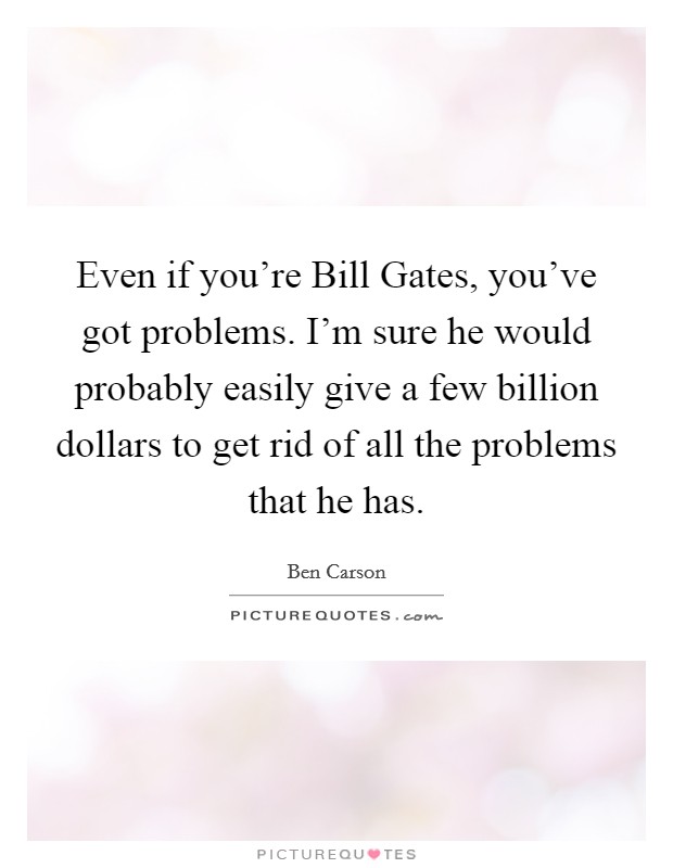 Even if you’re Bill Gates, you’ve got problems. I’m sure he would probably easily give a few billion dollars to get rid of all the problems that he has Picture Quote #1