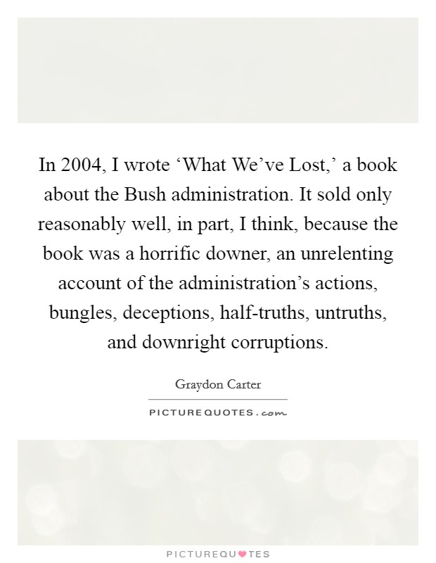 In 2004, I wrote ‘What We’ve Lost,’ a book about the Bush administration. It sold only reasonably well, in part, I think, because the book was a horrific downer, an unrelenting account of the administration’s actions, bungles, deceptions, half-truths, untruths, and downright corruptions Picture Quote #1