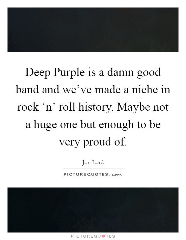 Deep Purple is a damn good band and we’ve made a niche in rock ‘n’ roll history. Maybe not a huge one but enough to be very proud of Picture Quote #1