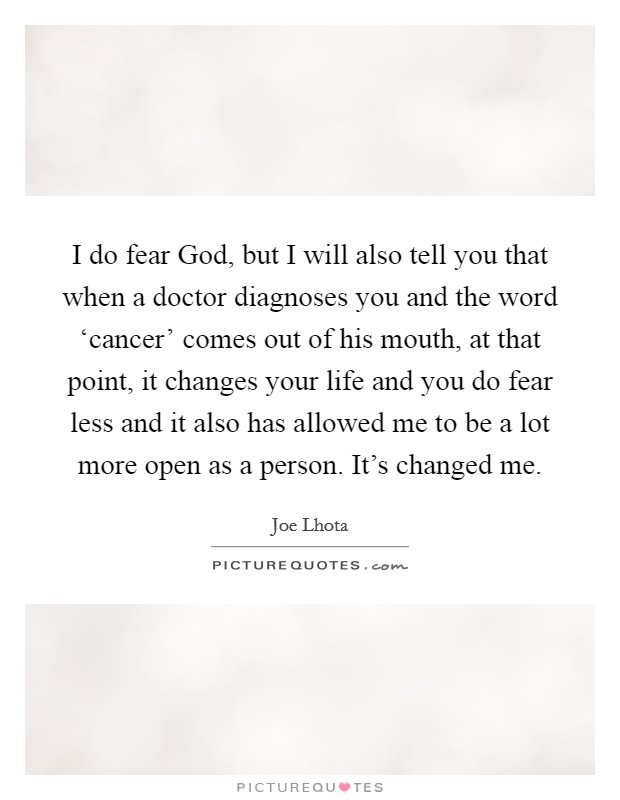 I do fear God, but I will also tell you that when a doctor diagnoses you and the word ‘cancer’ comes out of his mouth, at that point, it changes your life and you do fear less and it also has allowed me to be a lot more open as a person. It’s changed me Picture Quote #1
