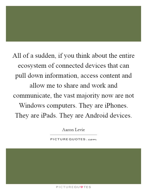 All of a sudden, if you think about the entire ecosystem of connected devices that can pull down information, access content and allow me to share and work and communicate, the vast majority now are not Windows computers. They are iPhones. They are iPads. They are Android devices Picture Quote #1