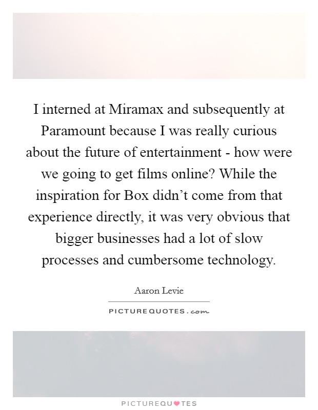 I interned at Miramax and subsequently at Paramount because I was really curious about the future of entertainment - how were we going to get films online? While the inspiration for Box didn't come from that experience directly, it was very obvious that bigger businesses had a lot of slow processes and cumbersome technology Picture Quote #1