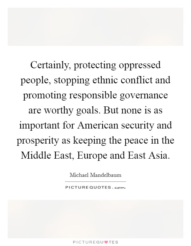 Certainly, protecting oppressed people, stopping ethnic conflict and promoting responsible governance are worthy goals. But none is as important for American security and prosperity as keeping the peace in the Middle East, Europe and East Asia Picture Quote #1