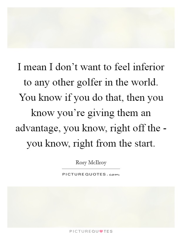 I mean I don’t want to feel inferior to any other golfer in the world. You know if you do that, then you know you’re giving them an advantage, you know, right off the - you know, right from the start Picture Quote #1