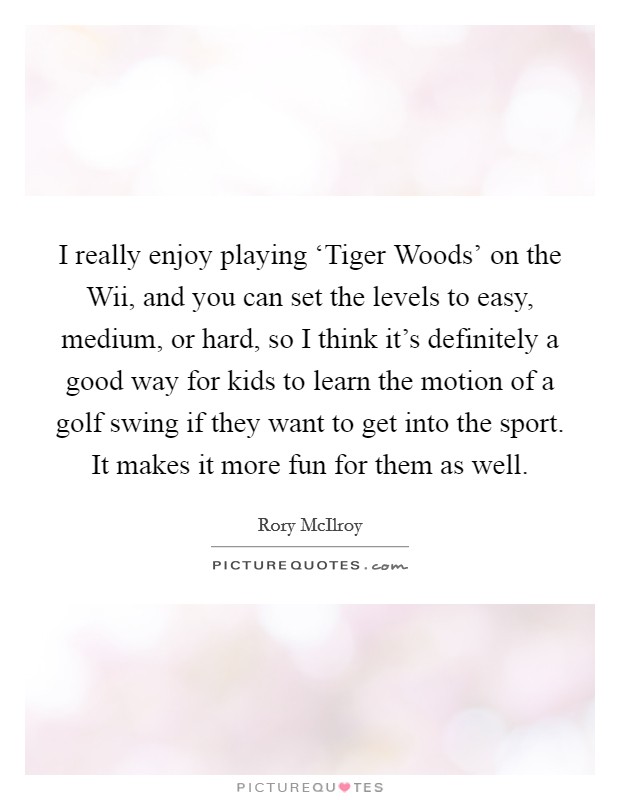 I really enjoy playing ‘Tiger Woods’ on the Wii, and you can set the levels to easy, medium, or hard, so I think it’s definitely a good way for kids to learn the motion of a golf swing if they want to get into the sport. It makes it more fun for them as well Picture Quote #1