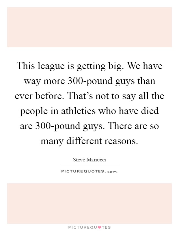 This league is getting big. We have way more 300-pound guys than ever before. That’s not to say all the people in athletics who have died are 300-pound guys. There are so many different reasons Picture Quote #1