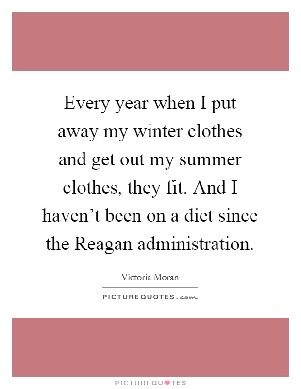 Every year when I put away my winter clothes and get out my summer clothes, they fit. And I haven’t been on a diet since the Reagan administration Picture Quote #1