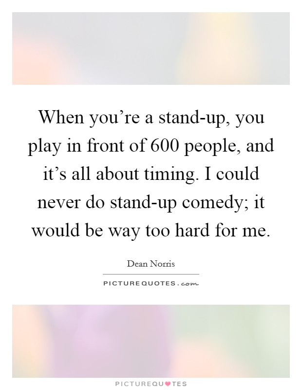 When you’re a stand-up, you play in front of 600 people, and it’s all about timing. I could never do stand-up comedy; it would be way too hard for me Picture Quote #1