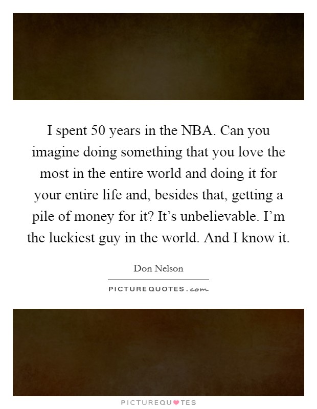 I spent 50 years in the NBA. Can you imagine doing something that you love the most in the entire world and doing it for your entire life and, besides that, getting a pile of money for it? It’s unbelievable. I’m the luckiest guy in the world. And I know it Picture Quote #1