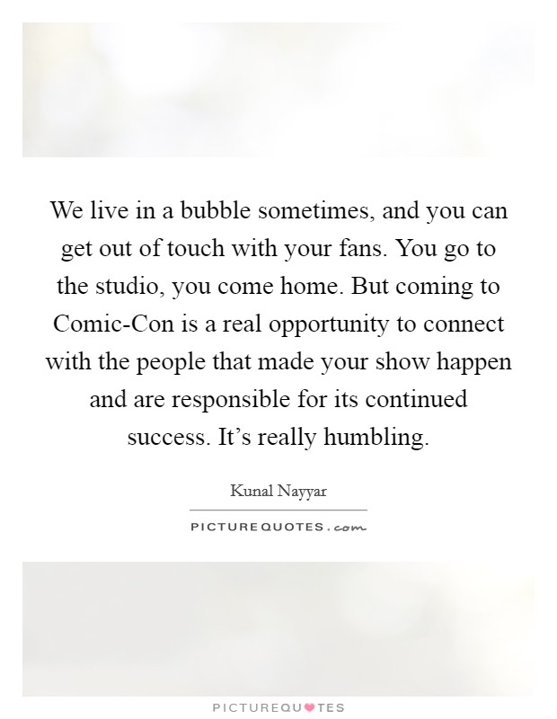 We live in a bubble sometimes, and you can get out of touch with your fans. You go to the studio, you come home. But coming to Comic-Con is a real opportunity to connect with the people that made your show happen and are responsible for its continued success. It’s really humbling Picture Quote #1
