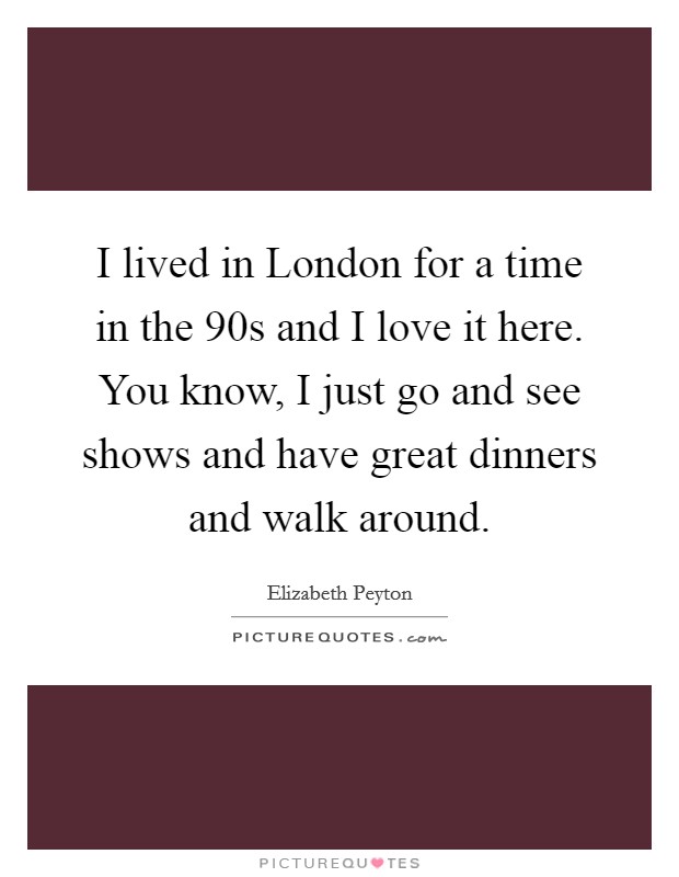 I lived in London for a time in the  90s and I love it here. You know, I just go and see shows and have great dinners and walk around Picture Quote #1