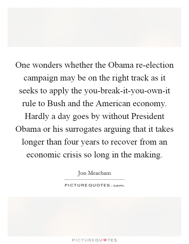 One wonders whether the Obama re-election campaign may be on the right track as it seeks to apply the you-break-it-you-own-it rule to Bush and the American economy. Hardly a day goes by without President Obama or his surrogates arguing that it takes longer than four years to recover from an economic crisis so long in the making Picture Quote #1