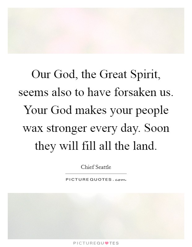 Our God, the Great Spirit, seems also to have forsaken us. Your God makes your people wax stronger every day. Soon they will fill all the land Picture Quote #1