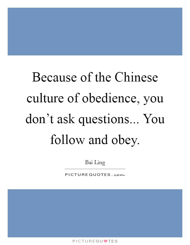 Because of the Chinese culture of obedience, you don’t ask questions... You follow and obey Picture Quote #1