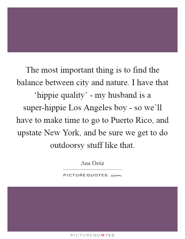 The most important thing is to find the balance between city and nature. I have that ‘hippie quality’ - my husband is a super-hippie Los Angeles boy - so we’ll have to make time to go to Puerto Rico, and upstate New York, and be sure we get to do outdoorsy stuff like that Picture Quote #1